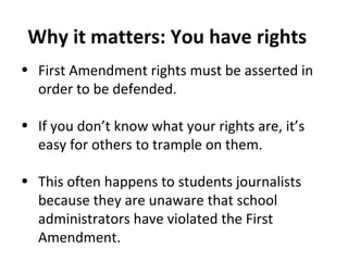 • First Amendment rights must be asserted in
order to be defended.
• If you don’t know what your rights are, it’s
easy for others to trample on them.
• This often happens to students journalists
because they are unaware that school
administrators have violated the First
Amendment.
Why it matters: You have rights
 