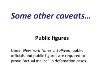 Public figures
Under New York Times v. Sullivan, public
officials and public figures are required to
prove “actual malice” in defamation cases.
Some other caveats…
 