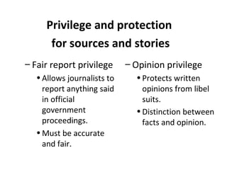 – Fair report privilege
•Allows journalists to
report anything said
in official
government
proceedings.
•Must be accurate
and fair.
Privilege and protection
for sources and stories
– Opinion privilege
•Protects written
opinions from libel
suits.
•Distinction between
facts and opinion.
 