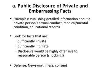 a. Public Disclosure of Private and
Embarrassing Facts
• Examples: Publishing detailed information about a
private person’s sexual conduct, medical/mental
condition, educational records
• Look for facts that are:
– Sufficiently Private
– Sufficiently Intimate
– Disclosure would be highly offensive to
reasonable person (shocking!)
• Defense: Newsworthiness; consent
 