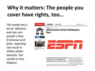 Why it matters: The people you
cover have rights, too…
The media has a
lot of influence
and can ruin
people’s lives.
Erroneous and
false reporting
can result in
million dollar
lawsuits. Our
society is very
litigious.
 
