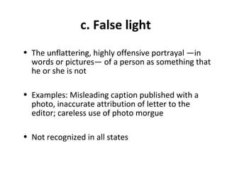 c. False light
• The unflattering, highly offensive portrayal —in
words or pictures— of a person as something that
he or she is not
• Examples: Misleading caption published with a
photo, inaccurate attribution of letter to the
editor; careless use of photo morgue
• Not recognized in all states
 