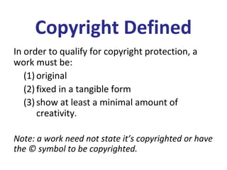 Copyright Defined
In order to qualify for copyright protection, a
work must be:
(1) original
(2) fixed in a tangible form
(3) show at least a minimal amount of
creativity.
Note: a work need not state it’s copyrighted or have
the © symbol to be copyrighted.
 