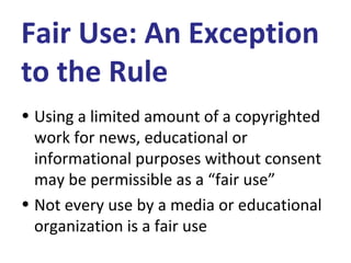 Fair Use: An Exception
to the Rule
• Using a limited amount of a copyrighted
work for news, educational or
informational purposes without consent
may be permissible as a “fair use”
• Not every use by a media or educational
organization is a fair use
 