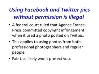 Using Facebook and Twitter pics
without permission is illegal
• A federal court ruled that Agence France-
Press committed copyright infringement
when it used a photo posted on Twitpic.
• This applies to using photos from both
professional photographers and regular
people.
• Fair Use likely won’t protect you.
 