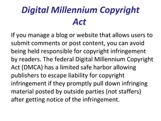 Digital Millennium Copyright
Act
If you manage a blog or website that allows users to
submit comments or post content, you can avoid
being held responsible for copyright infringement
by readers. The federal Digital Millennium Copyright
Act (DMCA) has a limited safe harbor allowing
publishers to escape liability for copyright
infringement if they promptly pull down infringing
material posted by outside parties (not staffers)
after getting notice of the infringement.
 