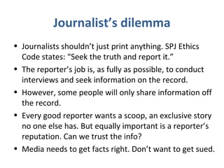 Journalist’s dilemma
• Journalists shouldn’t just print anything. SPJ Ethics
Code states: “Seek the truth and report it.”
• The reporter’s job is, as fully as possible, to conduct
interviews and seek information on the record.
• However, some people will only share information off
the record.
• Every good reporter wants a scoop, an exclusive story
no one else has. But equally important is a reporter’s
reputation. Can we trust the info?
• Media needs to get facts right. Don’t want to get sued.
 