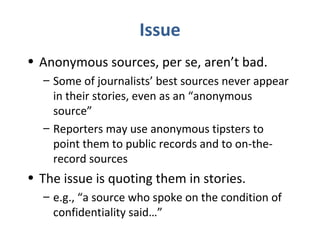 Issue
• Anonymous sources, per se, aren’t bad.
– Some of journalists’ best sources never appear
in their stories, even as an “anonymous
source”
– Reporters may use anonymous tipsters to
point them to public records and to on-the-
record sources
• The issue is quoting them in stories.
– e.g., “a source who spoke on the condition of
confidentiality said…”
 