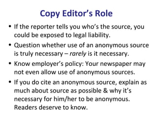 Copy Editor’s Role
• If the reporter tells you who’s the source, you
could be exposed to legal liability.
• Question whether use of an anonymous source
is truly necessary – rarely is it necessary.
• Know employer’s policy: Your newspaper may
not even allow use of anonymous sources.
• If you do cite an anonymous source, explain as
much about source as possible & why it’s
necessary for him/her to be anonymous.
Readers deserve to know.
 