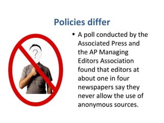 Policies differ
• A poll conducted by the
Associated Press and
the AP Managing
Editors Association
found that editors at
about one in four
newspapers say they
never allow the use of
anonymous sources.
 