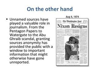 On the other hand
• Unnamed sources have
played a valuable role in
journalism. From the
Pentagon Papers to
Watergate to the Abu
Ghraib scandal, granting
sources anonymity has
provided the public with a
window to important
information that might
otherwise have gone
unreported.
 