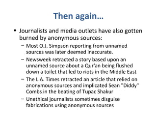 Then again…
• Journalists and media outlets have also gotten
burned by anonymous sources:
– Most O.J. Simpson reporting from unnamed
sources was later deemed inaccurate.
– Newsweek retracted a story based upon an
unnamed source about a Qur'an being flushed
down a toilet that led to riots in the Middle East
– The L.A. Times retracted an article that relied on
anonymous sources and implicated Sean "Diddy"
Combs in the beating of Tupac Shakur
– Unethical journalists sometimes disguise
fabrications using anonymous sources
 
