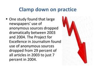 Clamp down on practice
• One study found that large
newspapers' use of
anonymous sources dropped
dramatically between 2003
and 2004. The Project for
Excellence in Journalism found
use of anonymous sources
dropped from 29 percent of
all articles in 2003 to just 7
percent in 2004.
 