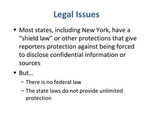 Legal Issues
• Most states, including New York, have a
“shield law” or other protections that give
reporters protection against being forced
to disclose confidential information or
sources
• But…
– There is no federal law
– The state laws do not provide unlimited
protection
 
