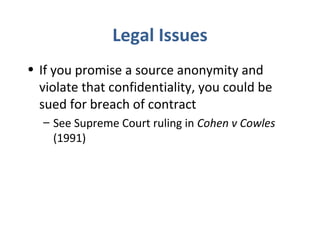 Legal Issues
• If you promise a source anonymity and
violate that confidentiality, you could be
sued for breach of contract
– See Supreme Court ruling in Cohen v Cowles
(1991)
 