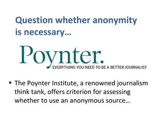 • The Poynter Institute, a renowned journalism
think tank, offers criterion for assessing
whether to use an anonymous source…
Question whether anonymity
is necessary…
 