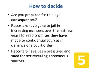 How to decide
• Are you prepared for the legal
consequences?
• Reporters have gone to jail in
increasing numbers over the last few
years to keep promises they have
made to confidential sources in
defiance of a court order.
• Reporters have been pressured and
sued for not revealing anonymous
sources.
 