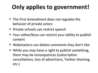 Only applies to government!
• The First Amendment does not regulate the
behavior of private actors
• Private schools can restrict speech
• Your editor/boss can restrict your ability to publish
content
• Webmasters can delete comments they don’t like
• While you may have a right to publish something,
there may be consequences (subscription
cancellations, loss of advertisers, Twitter shaming,
etc.)
 