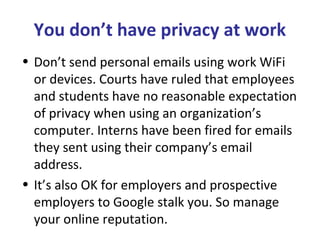 You don’t have privacy at work
• Don’t send personal emails using work WiFi
or devices. Courts have ruled that employees
and students have no reasonable expectation
of privacy when using an organization’s
computer. Interns have been fired for emails
they sent using their company’s email
address.
• It’s also OK for employers and prospective
employers to Google stalk you. So manage
your online reputation.
 