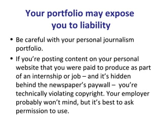 Your portfolio may expose
you to liability
• Be careful with your personal journalism
portfolio.
• If you’re posting content on your personal
website that you were paid to produce as part
of an internship or job – and it’s hidden
behind the newspaper’s paywall – you’re
technically violating copyright. Your employer
probably won’t mind, but it’s best to ask
permission to use.
 