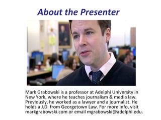 About the Presenter
Mark Grabowski is a professor at Adelphi University in
New York, where he teaches journalism & media law.
Previously, he worked as a lawyer and a journalist. He
holds a J.D. from Georgetown Law. For more info, visit
markgrabowski.com or email mgrabowski@adelphi.edu.
 