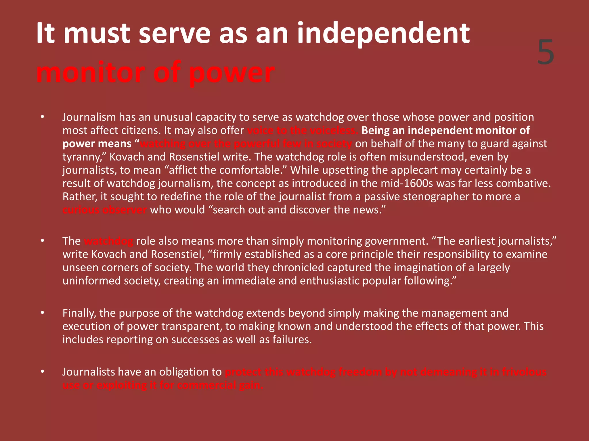 It must serve as an independent
monitor of power
• Journalism has an unusual capacity to serve as watchdog over those whose power and position
most affect citizens. It may also offer voice to the voiceless. Being an independent monitor of
power means “watching over the powerful few in society on behalf of the many to guard against
tyranny,” Kovach and Rosenstiel write. The watchdog role is often misunderstood, even by
journalists, to mean “afflict the comfortable.” While upsetting the applecart may certainly be a
result of watchdog journalism, the concept as introduced in the mid-1600s was far less combative.
Rather, it sought to redefine the role of the journalist from a passive stenographer to more a
curious observer who would “search out and discover the news.”
• The watchdog role also means more than simply monitoring government. “The earliest journalists,”
write Kovach and Rosenstiel, “firmly established as a core principle their responsibility to examine
unseen corners of society. The world they chronicled captured the imagination of a largely
uninformed society, creating an immediate and enthusiastic popular following.”
• Finally, the purpose of the watchdog extends beyond simply making the management and
execution of power transparent, to making known and understood the effects of that power. This
includes reporting on successes as well as failures.
• Journalists have an obligation to protect this watchdog freedom by not demeaning it in frivolous
use or exploiting it for commercial gain.
5
 
