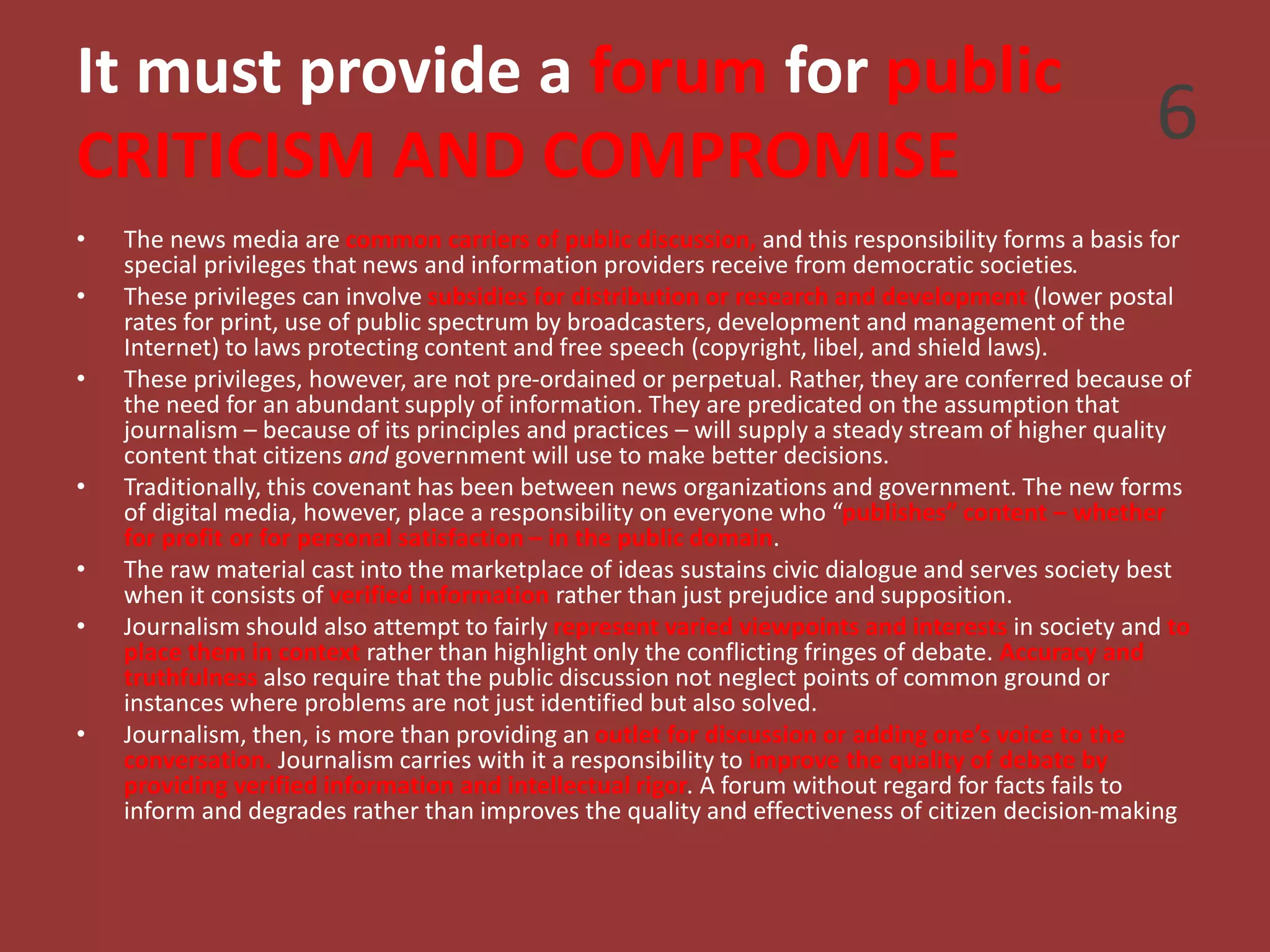 It must provide a forum for public
CRITICISM AND COMPROMISE
• The news media are common carriers of public discussion, and this responsibility forms a basis for
special privileges that news and information providers receive from democratic societies.
• These privileges can involve subsidies for distribution or research and development (lower postal
rates for print, use of public spectrum by broadcasters, development and management of the
Internet) to laws protecting content and free speech (copyright, libel, and shield laws).
• These privileges, however, are not pre-ordained or perpetual. Rather, they are conferred because of
the need for an abundant supply of information. They are predicated on the assumption that
journalism – because of its principles and practices – will supply a steady stream of higher quality
content that citizens and government will use to make better decisions.
• Traditionally, this covenant has been between news organizations and government. The new forms
of digital media, however, place a responsibility on everyone who “publishes” content – whether
for profit or for personal satisfaction – in the public domain.
• The raw material cast into the marketplace of ideas sustains civic dialogue and serves society best
when it consists of verified information rather than just prejudice and supposition.
• Journalism should also attempt to fairly represent varied viewpoints and interests in society and to
place them in context rather than highlight only the conflicting fringes of debate. Accuracy and
truthfulness also require that the public discussion not neglect points of common ground or
instances where problems are not just identified but also solved.
• Journalism, then, is more than providing an outlet for discussion or adding one’s voice to the
conversation. Journalism carries with it a responsibility to improve the quality of debate by
providing verified information and intellectual rigor. A forum without regard for facts fails to
inform and degrades rather than improves the quality and effectiveness of citizen decision-making
6
 