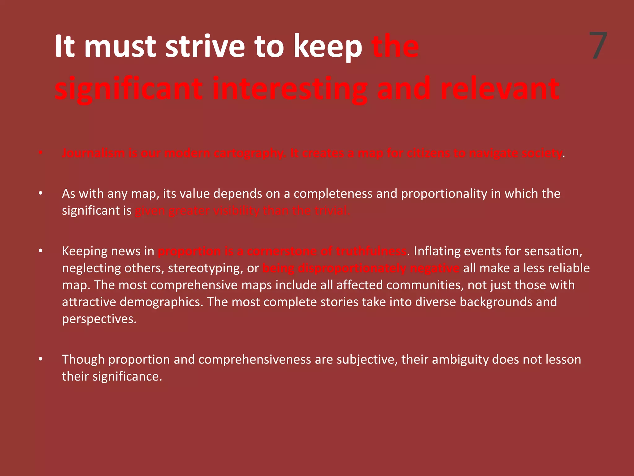 It must strive to keep the
significant interesting and relevant
• Journalism is our modern cartography. It creates a map for citizens to navigate society.
• As with any map, its value depends on a completeness and proportionality in which the
significant is given greater visibility than the trivial.
• Keeping news in proportion is a cornerstone of truthfulness. Inflating events for sensation,
neglecting others, stereotyping, or being disproportionately negative all make a less reliable
map. The most comprehensive maps include all affected communities, not just those with
attractive demographics. The most complete stories take into diverse backgrounds and
perspectives.
• Though proportion and comprehensiveness are subjective, their ambiguity does not lesson
their significance.
7
 