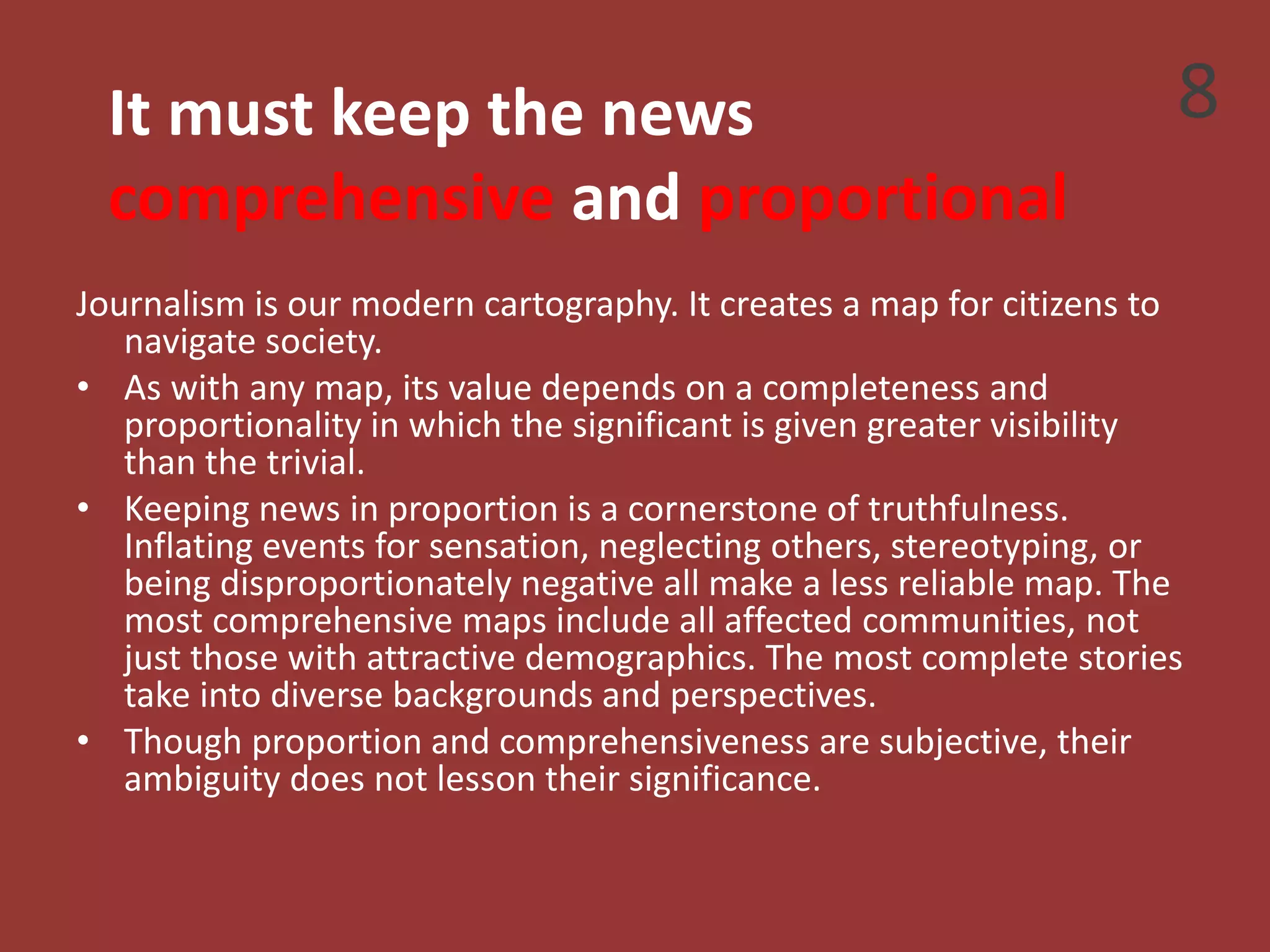 It must keep the news
comprehensive and proportional
Journalism is our modern cartography. It creates a map for citizens to
navigate society.
• As with any map, its value depends on a completeness and
proportionality in which the significant is given greater visibility
than the trivial.
• Keeping news in proportion is a cornerstone of truthfulness.
Inflating events for sensation, neglecting others, stereotyping, or
being disproportionately negative all make a less reliable map. The
most comprehensive maps include all affected communities, not
just those with attractive demographics. The most complete stories
take into diverse backgrounds and perspectives.
• Though proportion and comprehensiveness are subjective, their
ambiguity does not lesson their significance.
8
 