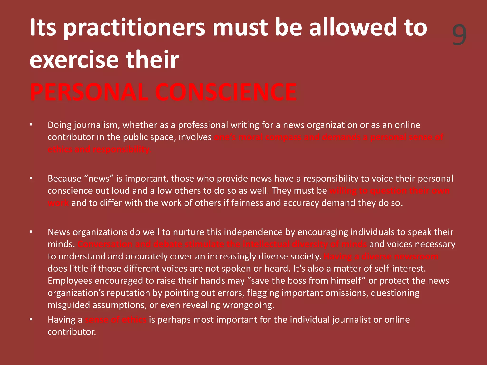 Its practitioners must be allowed to
exercise their
PERSONAL CONSCIENCE
• Doing journalism, whether as a professional writing for a news organization or as an online
contributor in the public space, involves one’s moral compass and demands a personal sense of
ethics and responsibility.
• Because “news” is important, those who provide news have a responsibility to voice their personal
conscience out loud and allow others to do so as well. They must be willing to question their own
work and to differ with the work of others if fairness and accuracy demand they do so.
• News organizations do well to nurture this independence by encouraging individuals to speak their
minds. Conversation and debate stimulate the intellectual diversity of minds and voices necessary
to understand and accurately cover an increasingly diverse society. Having a diverse newsroom
does little if those different voices are not spoken or heard. It’s also a matter of self-interest.
Employees encouraged to raise their hands may “save the boss from himself” or protect the news
organization’s reputation by pointing out errors, flagging important omissions, questioning
misguided assumptions, or even revealing wrongdoing.
• Having a sense of ethics is perhaps most important for the individual journalist or online
contributor.
9
 