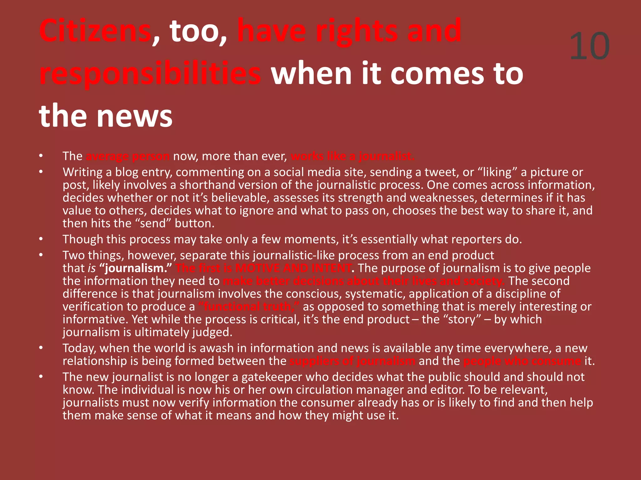 Citizens, too, have rights and
responsibilities when it comes to
the news
• The average person now, more than ever, works like a journalist.
• Writing a blog entry, commenting on a social media site, sending a tweet, or “liking” a picture or
post, likely involves a shorthand version of the journalistic process. One comes across information,
decides whether or not it’s believable, assesses its strength and weaknesses, determines if it has
value to others, decides what to ignore and what to pass on, chooses the best way to share it, and
then hits the “send” button.
• Though this process may take only a few moments, it’s essentially what reporters do.
• Two things, however, separate this journalistic-like process from an end product
that is “journalism.” The first is MOTIVE AND INTENT. The purpose of journalism is to give people
the information they need to make better decisions about their lives and society. The second
difference is that journalism involves the conscious, systematic, application of a discipline of
verification to produce a “functional truth,” as opposed to something that is merely interesting or
informative. Yet while the process is critical, it’s the end product – the “story” – by which
journalism is ultimately judged.
• Today, when the world is awash in information and news is available any time everywhere, a new
relationship is being formed between the suppliers of journalism and the people who consume it.
• The new journalist is no longer a gatekeeper who decides what the public should and should not
know. The individual is now his or her own circulation manager and editor. To be relevant,
journalists must now verify information the consumer already has or is likely to find and then help
them make sense of what it means and how they might use it.
10
 