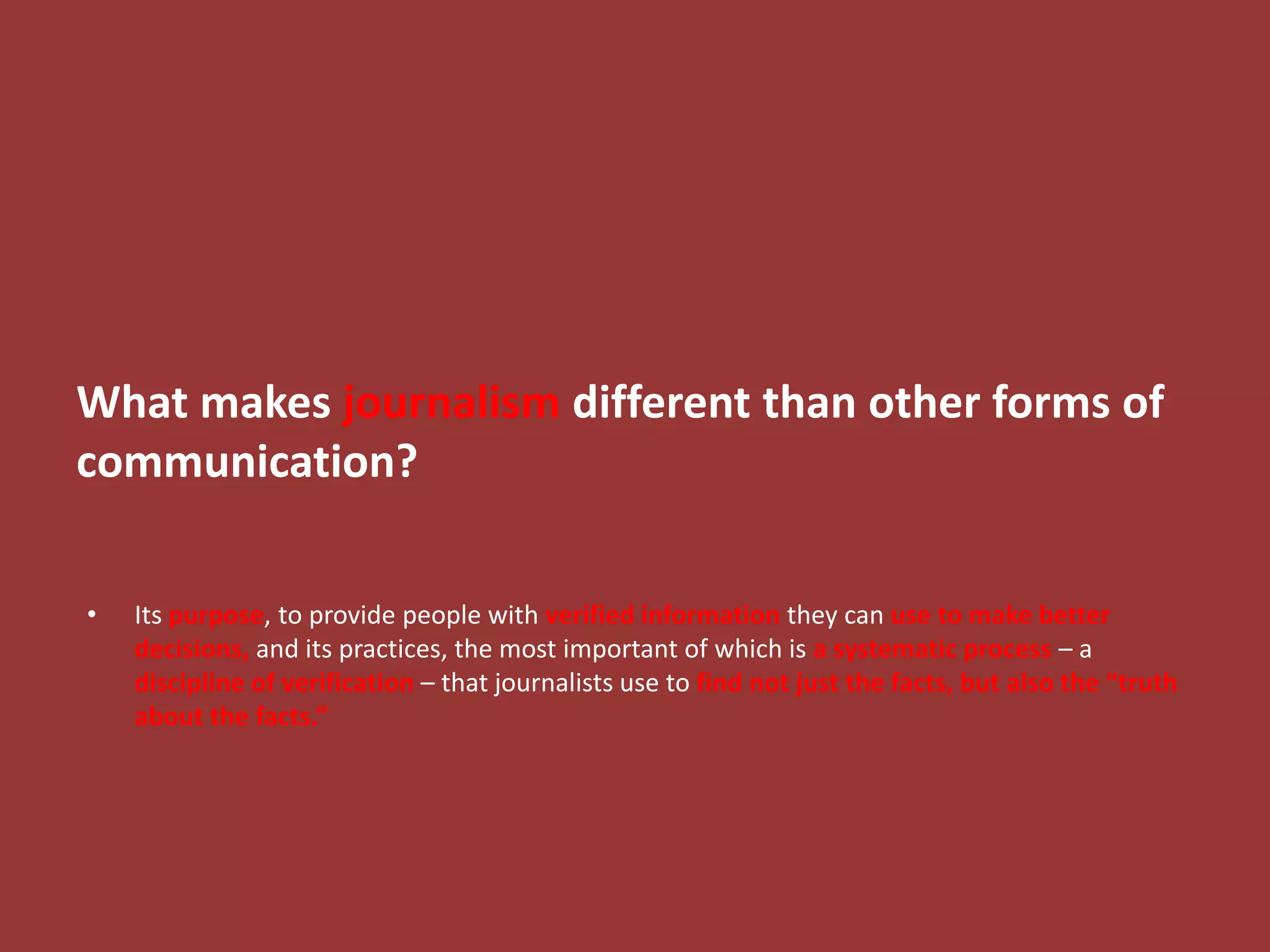 What makes journalism different than other forms of
communication?
• Its purpose, to provide people with verified information they can use to make better
decisions, and its practices, the most important of which is a systematic process – a
discipline of verification – that journalists use to find not just the facts, but also the “truth
about the facts.”
 
