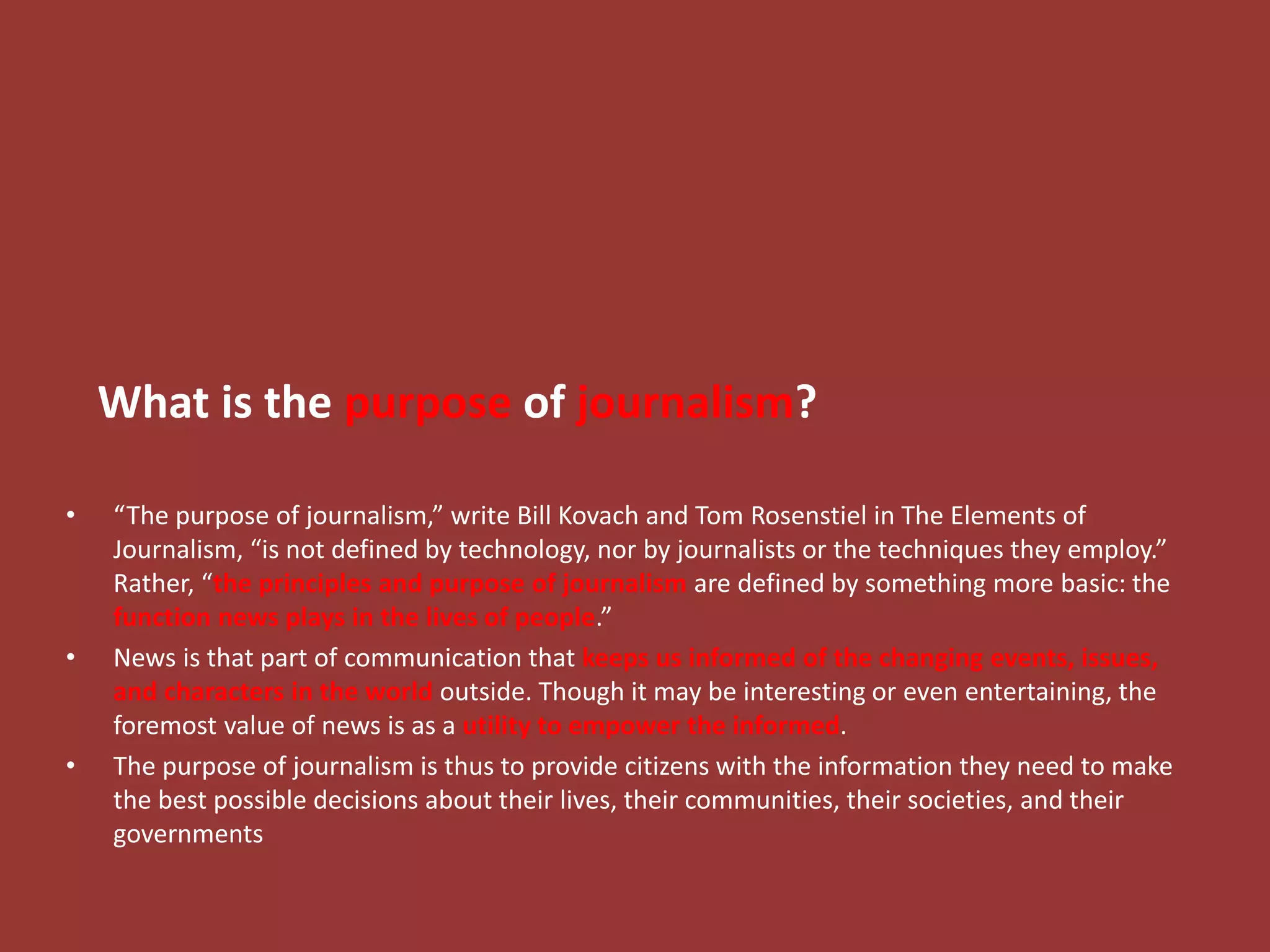 What is the purpose of journalism?
• “The purpose of journalism,” write Bill Kovach and Tom Rosenstiel in The Elements of
Journalism, “is not defined by technology, nor by journalists or the techniques they employ.”
Rather, “the principles and purpose of journalism are defined by something more basic: the
function news plays in the lives of people.”
• News is that part of communication that keeps us informed of the changing events, issues,
and characters in the world outside. Though it may be interesting or even entertaining, the
foremost value of news is as a utility to empower the informed.
• The purpose of journalism is thus to provide citizens with the information they need to make
the best possible decisions about their lives, their communities, their societies, and their
governments
 