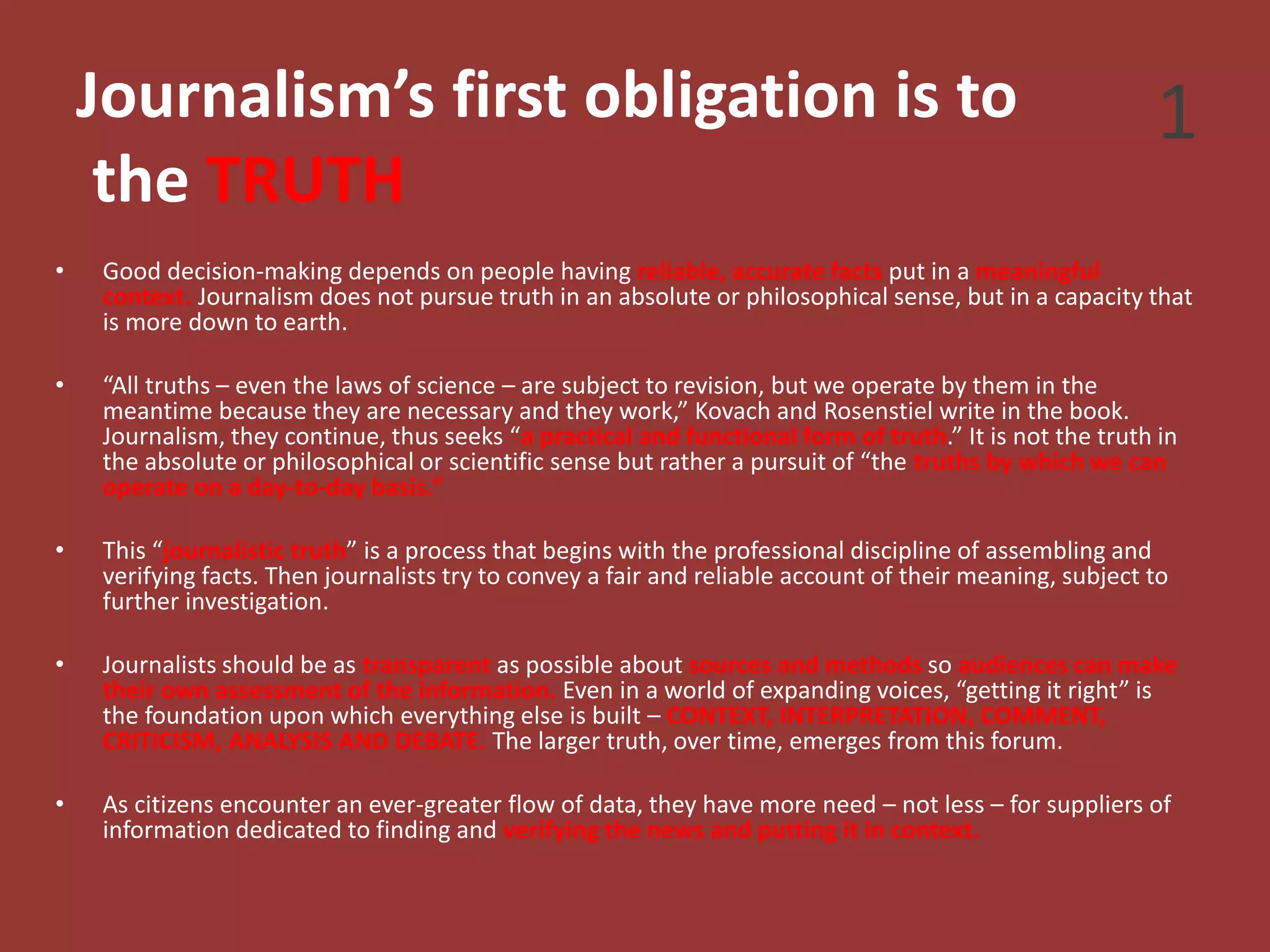 Journalism’s first obligation is to
the TRUTH
• Good decision-making depends on people having reliable, accurate facts put in a meaningful
context. Journalism does not pursue truth in an absolute or philosophical sense, but in a capacity that
is more down to earth.
• “All truths – even the laws of science – are subject to revision, but we operate by them in the
meantime because they are necessary and they work,” Kovach and Rosenstiel write in the book.
Journalism, they continue, thus seeks “a practical and functional form of truth.” It is not the truth in
the absolute or philosophical or scientific sense but rather a pursuit of “the truths by which we can
operate on a day-to-day basis.”
• This “journalistic truth” is a process that begins with the professional discipline of assembling and
verifying facts. Then journalists try to convey a fair and reliable account of their meaning, subject to
further investigation.
• Journalists should be as transparent as possible about sources and methods so audiences can make
their own assessment of the information. Even in a world of expanding voices, “getting it right” is
the foundation upon which everything else is built – CONTEXT, INTERPRETATION, COMMENT,
CRITICISM, ANALYSIS AND DEBATE. The larger truth, over time, emerges from this forum.
• As citizens encounter an ever-greater flow of data, they have more need – not less – for suppliers of
information dedicated to finding and verifying the news and putting it in context.
1
 