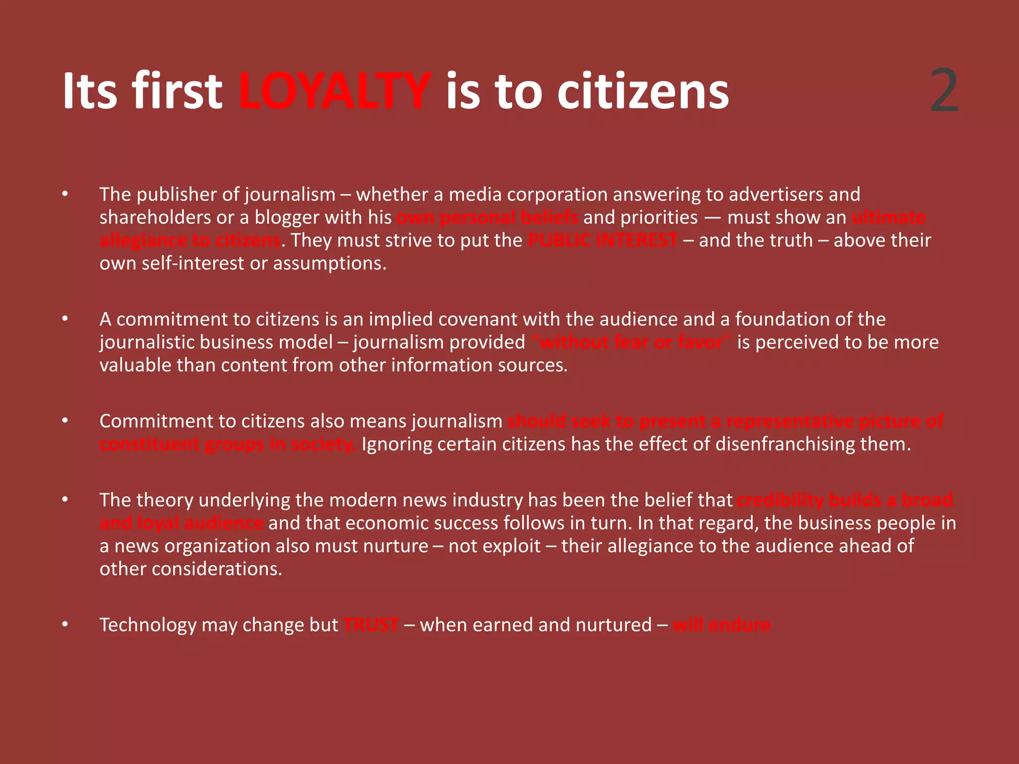 Its first LOYALTY is to citizens
• The publisher of journalism – whether a media corporation answering to advertisers and
shareholders or a blogger with his own personal beliefs and priorities — must show an ultimate
allegiance to citizens. They must strive to put the PUBLIC INTEREST – and the truth – above their
own self-interest or assumptions.
• A commitment to citizens is an implied covenant with the audience and a foundation of the
journalistic business model – journalism provided “without fear or favor” is perceived to be more
valuable than content from other information sources.
• Commitment to citizens also means journalism should seek to present a representative picture of
constituent groups in society. Ignoring certain citizens has the effect of disenfranchising them.
• The theory underlying the modern news industry has been the belief that credibility builds a broad
and loyal audience and that economic success follows in turn. In that regard, the business people in
a news organization also must nurture – not exploit – their allegiance to the audience ahead of
other considerations.
• Technology may change but TRUST – when earned and nurtured – will endure
2
 