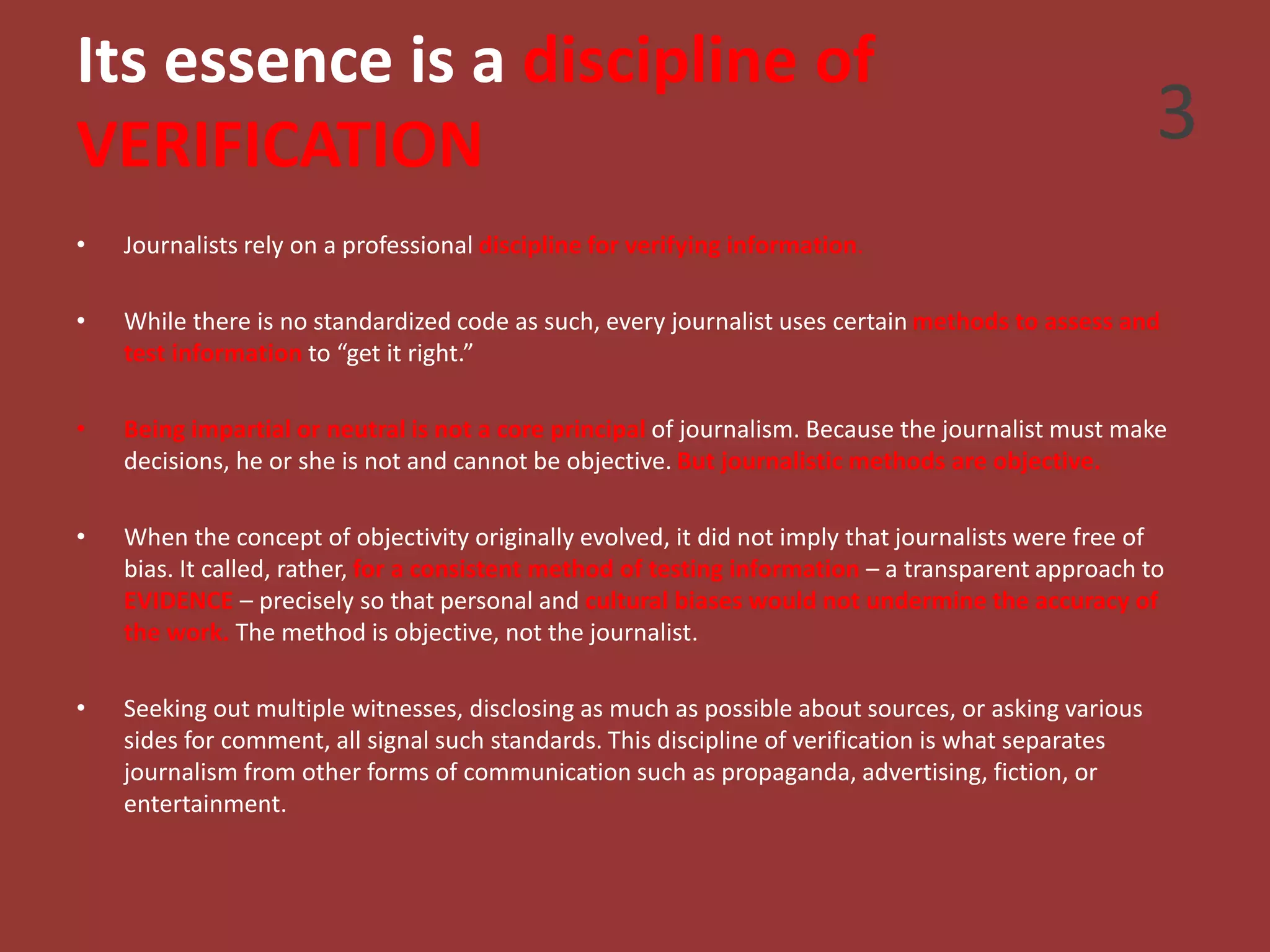 Its essence is a discipline of
VERIFICATION
• Journalists rely on a professional discipline for verifying information.
• While there is no standardized code as such, every journalist uses certain methods to assess and
test information to “get it right.”
• Being impartial or neutral is not a core principal of journalism. Because the journalist must make
decisions, he or she is not and cannot be objective. But journalistic methods are objective.
• When the concept of objectivity originally evolved, it did not imply that journalists were free of
bias. It called, rather, for a consistent method of testing information – a transparent approach to
EVIDENCE – precisely so that personal and cultural biases would not undermine the accuracy of
the work. The method is objective, not the journalist.
• Seeking out multiple witnesses, disclosing as much as possible about sources, or asking various
sides for comment, all signal such standards. This discipline of verification is what separates
journalism from other forms of communication such as propaganda, advertising, fiction, or
entertainment.
3
 