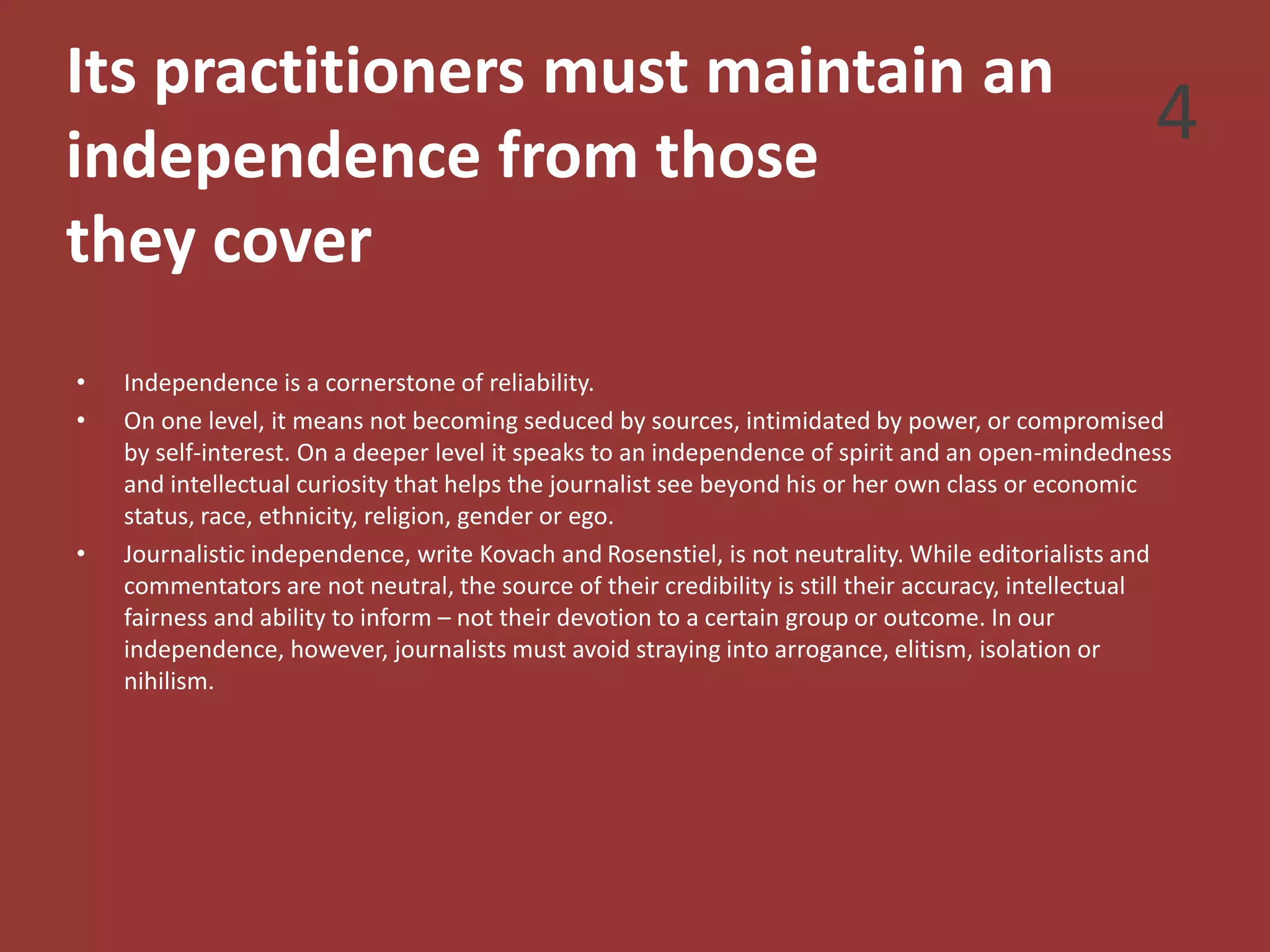 Its practitioners must maintain an
independence from those
they cover
• Independence is a cornerstone of reliability.
• On one level, it means not becoming seduced by sources, intimidated by power, or compromised
by self-interest. On a deeper level it speaks to an independence of spirit and an open-mindedness
and intellectual curiosity that helps the journalist see beyond his or her own class or economic
status, race, ethnicity, religion, gender or ego.
• Journalistic independence, write Kovach and Rosenstiel, is not neutrality. While editorialists and
commentators are not neutral, the source of their credibility is still their accuracy, intellectual
fairness and ability to inform – not their devotion to a certain group or outcome. In our
independence, however, journalists must avoid straying into arrogance, elitism, isolation or
nihilism.
4
 