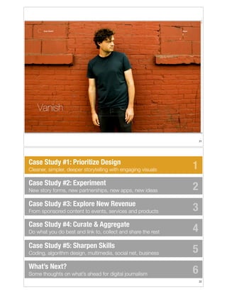 !21

Case Study #1: Prioritize Design
Cleaner, simpler, deeper storytelling with engaging visuals

Case Study #2: Experiment
New story forms, new partnerships, new apps, new ideas

Case Study #3: Explore New Revenue
From sponsored content to events, services and products

Case Study #4: Curate & Aggregate
Do what you do best and link to, collect and share the rest

Case Study #5: Sharpen Skills
Coding, algorithm design, multimedia, social net, business

What’s Next?
Some thoughts on what’s ahead for digital journalism

1
2
3
4
5
6
!22

 