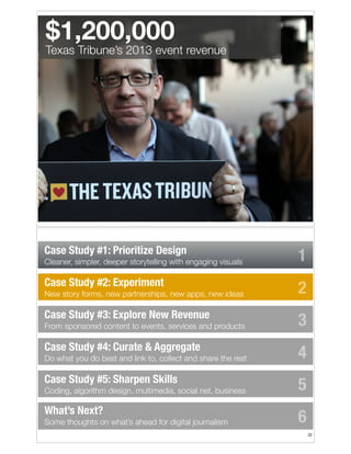 $1,200,000

Texas Tribune’s 2013 event revenue

!31

Case Study #1: Prioritize Design
Cleaner, simpler, deeper storytelling with engaging visuals

Case Study #2: Experiment
New story forms, new partnerships, new apps, new ideas

Case Study #3: Explore New Revenue
From sponsored content to events, services and products

Case Study #4: Curate & Aggregate
Do what you do best and link to, collect and share the rest

Case Study #5: Sharpen Skills
Coding, algorithm design, multimedia, social net, business

What’s Next?
Some thoughts on what’s ahead for digital journalism

1
2
3
4
5
6
!32

 