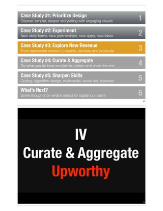 Case Study #1: Prioritize Design
Cleaner, simpler, deeper storytelling with engaging visuals

Case Study #2: Experiment
New story forms, new partnerships, new apps, new ideas

Case Study #3: Explore New Revenue
From sponsored content to events, services and products

Case Study #4: Curate & Aggregate
Do what you do best and link to, collect and share the rest

Case Study #5: Sharpen Skills
Coding, algorithm design, multimedia, social net, business

What’s Next?
Some thoughts on what’s ahead for digital journalism

1
2
3
4
5
6
!37

IV
Curate & Aggregate
Upworthy
!38

 
