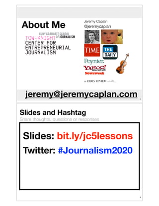 About Me

Jeremy Caplan

@jeremycaplan

jeremy@jeremycaplan.com

!3

Slides and Hashtag

Share thoughts, questions or responses

Slides: bit.ly/jc5lessons
Twitter: #Journalism2020

!4

 