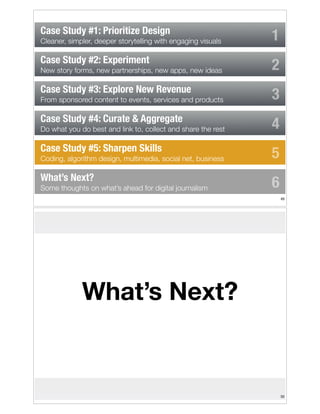 Case Study #1: Prioritize Design
Cleaner, simpler, deeper storytelling with engaging visuals

Case Study #2: Experiment
New story forms, new partnerships, new apps, new ideas

Case Study #3: Explore New Revenue
From sponsored content to events, services and products

Case Study #4: Curate & Aggregate
Do what you do best and link to, collect and share the rest

Case Study #5: Sharpen Skills
Coding, algorithm design, multimedia, social net, business

What’s Next?
Some thoughts on what’s ahead for digital journalism

1
2
3
4
5
6
!49

What’s Next?

!50

 
