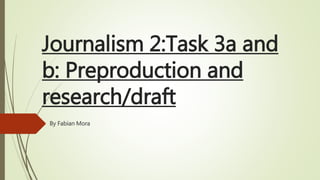 Journalism 2:Task 3a and
b: Preproduction and
research/draft
By Fabian Mora
 