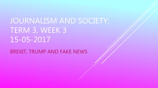 JOURNALISM AND SOCIETY:
TERM 3, WEEK 3
15-05-2017
BREXIT, TRUMP AND FAKE NEWS
 