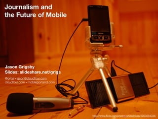 Journalism and
the Future of Mobile




Jason Grigsby
Slides: slideshare.net/grigs
@grigs • jason@cloudfour.com
cloudfour.com • mobileportand.com




                                    http://www.ﬂickr.com/photos/whiteafrican/2953564034/
 