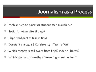 Journalism as a Process
 Mobile is go-to place for student media audience
 Social is not an afterthought
 Important part of task in field

 Constant dialogue | Consistency | Team effort
 Which reporters will tweet from field? Video? Photos?
 Which stories are worthy of tweeting from the field?

 