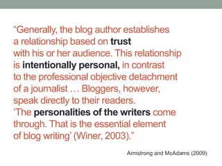 “Generally, the blog author establishes
a relationship based on trust
with his or her audience. This relationship
is intentionally personal, in contrast
to the professional objective detachment
of a journalist … Bloggers, however,
speak directly to their readers.
„The personalities of the writers come
through. That is the essential element
of blog writing‟ (Winer, 2003).”
Armstrong and McAdams (2009)
 