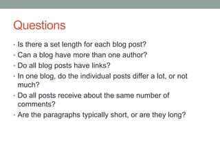 Questions
• Is there a set length for each blog post?
• Can a blog have more than one author?
• Do all blog posts have links?
• In one blog, do the individual posts differ a lot, or not
much?
• Do all posts receive about the same number of
comments?
• Are the paragraphs typically short, or are they long?
 