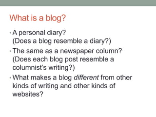 What is a blog?
• A personal diary?
(Does a blog resemble a diary?)
• The same as a newspaper column?
(Does each blog post resemble a
columnist‟s writing?)
• What makes a blog different from other
kinds of writing and other kinds of
websites?
 
