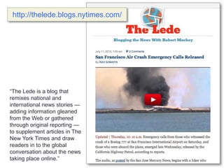 “The Lede is a blog that
remixes national and
international news stories —
adding information gleaned
from the Web or gathered
through original reporting —
to supplement articles in The
New York Times and draw
readers in to the global
conversation about the news
taking place online.”
http://thelede.blogs.nytimes.com/
 